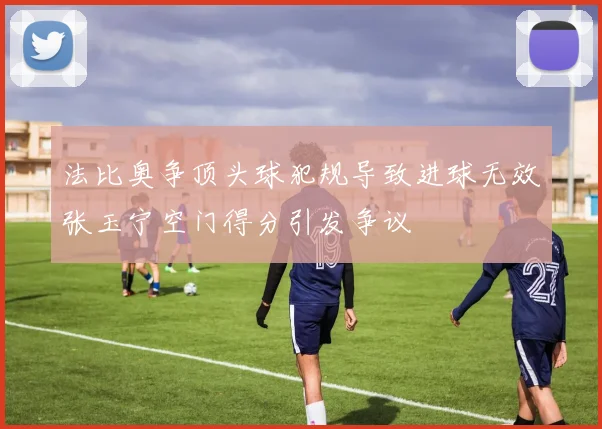 法比奥争顶头球犯规导致进球无效张玉宁空门得分引发争议