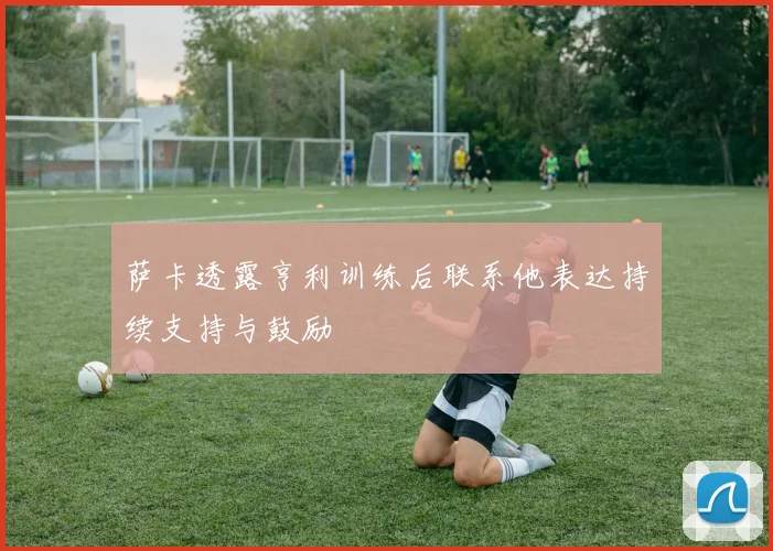 萨卡透露亨利训练后联系他表达持续支持与鼓励
