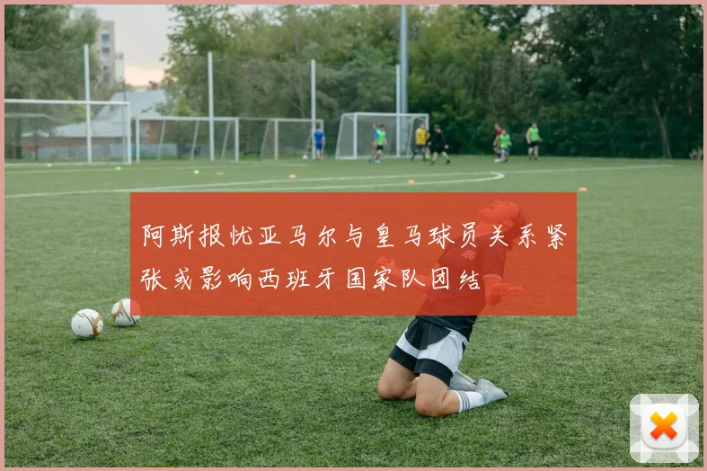 阿斯报忧亚马尔与皇马球员关系紧张或影响西班牙国家队团结