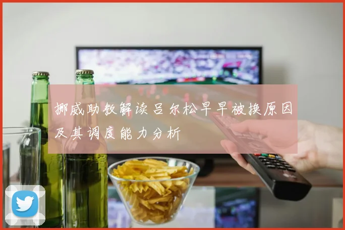 挪威助教解读吕尔松早早被换原因及其调度能力分析