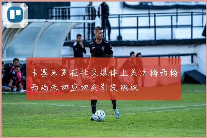 卡塞米罗在社交媒体上关注梅西梅西尚未回应回关引发热议