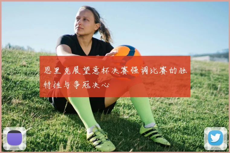 恩里克展望意杯决赛强调比赛的独特性与争冠决心