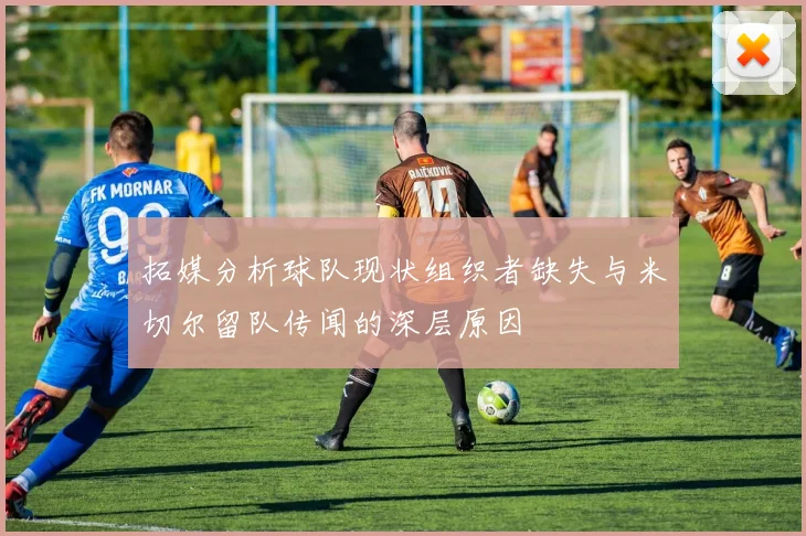 拓媒分析球队现状组织者缺失与米切尔留队传闻的深层原因