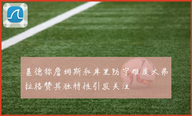 基德称詹姆斯和库里防守难度大弗拉格赞其独特性引发关注