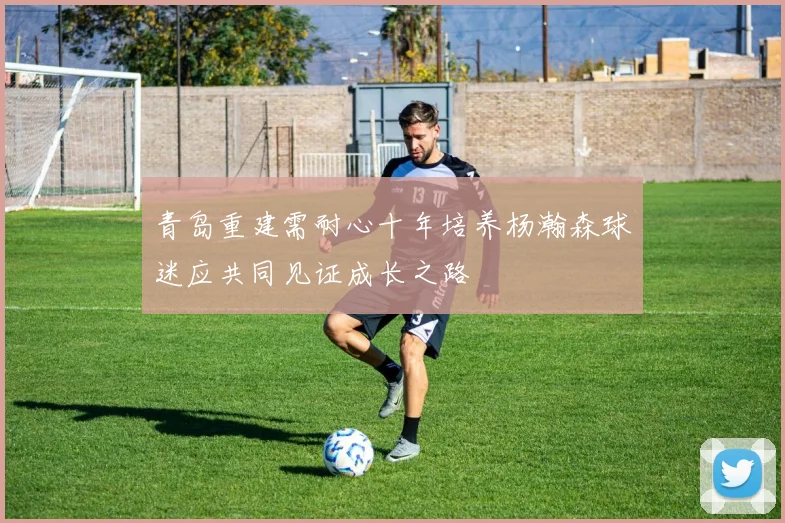 青岛重建需耐心十年培养杨瀚森球迷应共同见证成长之路