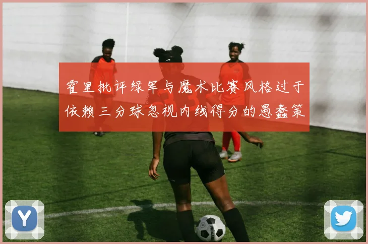 霍里批评绿军与魔术比赛风格过于依赖三分球忽视内线得分的愚蠢策略