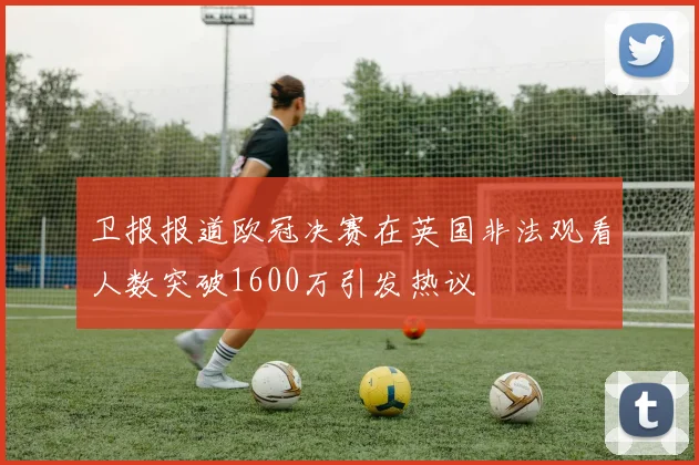 卫报报道欧冠决赛在英国非法观看人数突破1600万引发热议