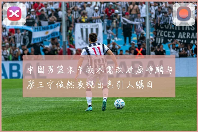 中国男篮末节战术需改进庞峥麟与廖三宁依然表现出色引人瞩目