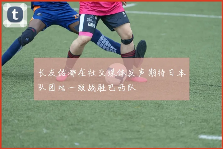 长友佑都在社交媒体发声期待日本队团结一致战胜巴西队