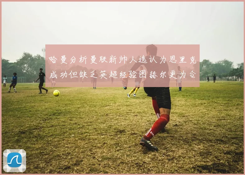 哈曼分析曼联新帅人选认为恩里克成功但缺乏英超经验图赫尔更为合适