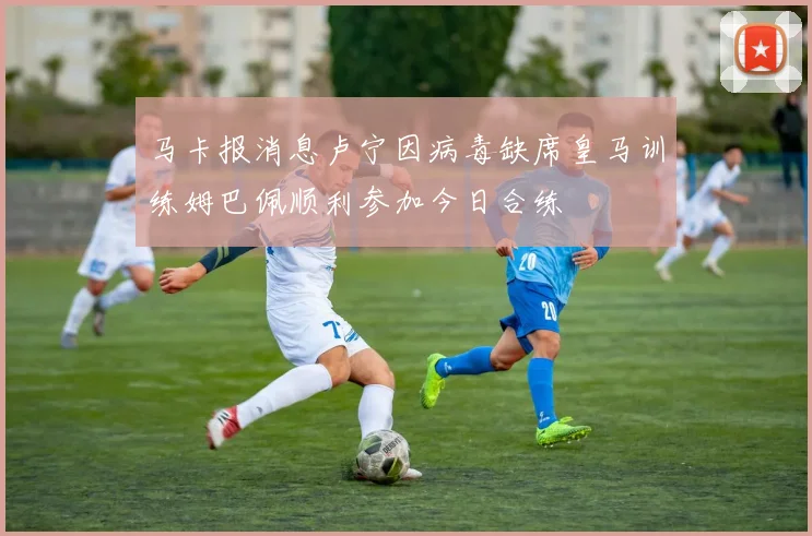 马卡报消息卢宁因病毒缺席皇马训练姆巴佩顺利参加今日合练