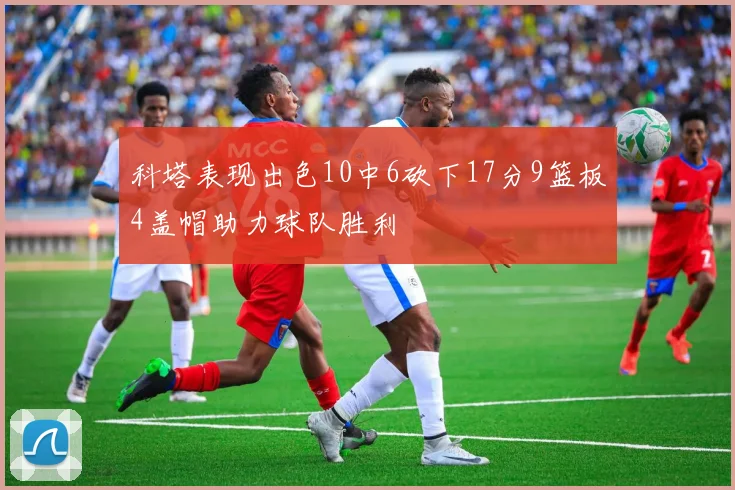 科塔表现出色10中6砍下17分9篮板4盖帽助力球队胜利