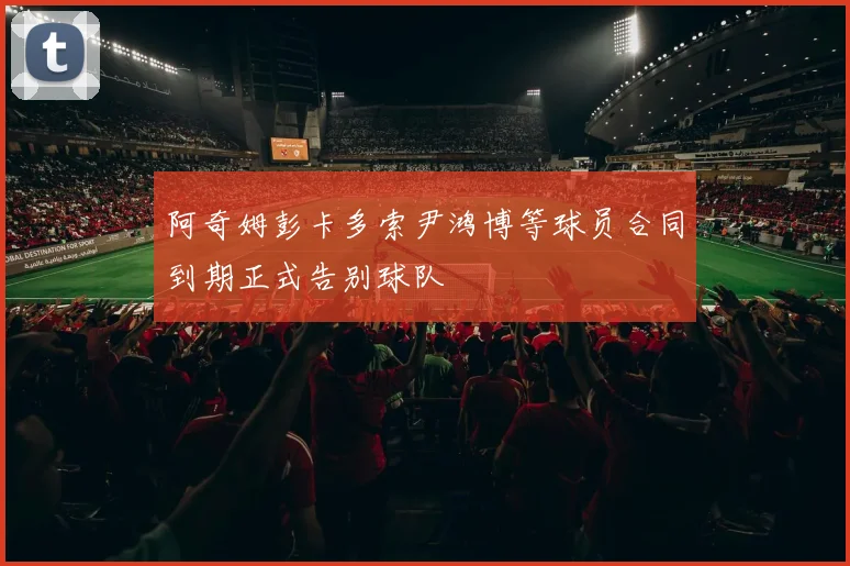 阿奇姆彭卡多索尹鸿博等球员合同到期正式告别球队