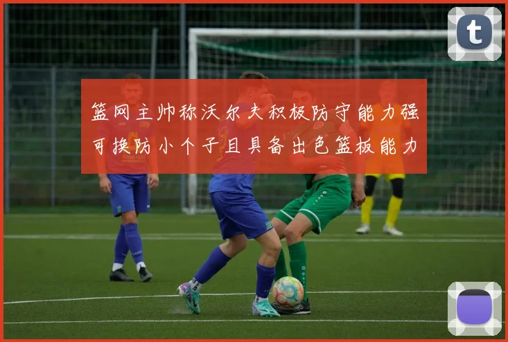 篮网主帅称沃尔夫积极防守能力强可换防小个子且具备出色篮板能力
