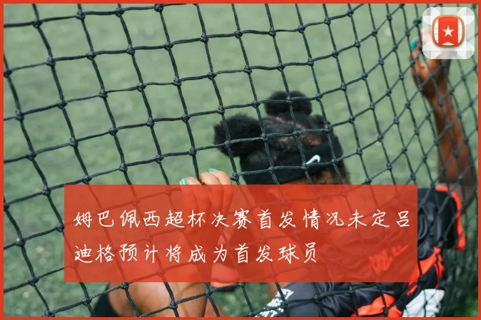 姆巴佩西超杯决赛首发情况未定吕迪格预计将成为首发球员