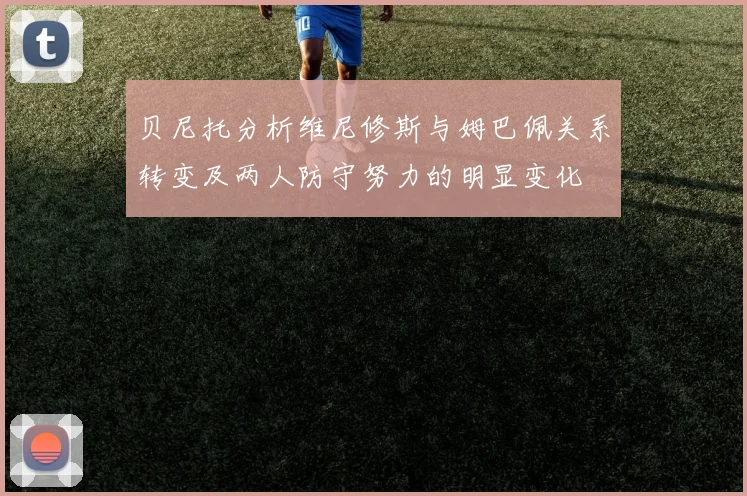 贝尼托分析维尼修斯与姆巴佩关系转变及两人防守努力的明显变化