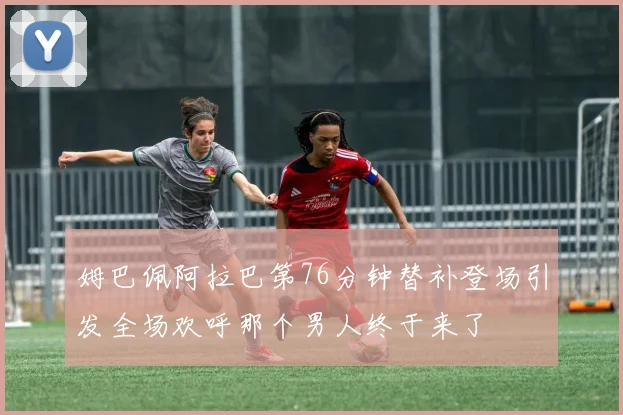 姆巴佩阿拉巴第76分钟替补登场引发全场欢呼那个男人终于来了