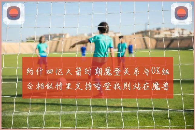 约什回忆火箭时期魔登关系与OK组合相似特里支持哈登我则站在魔兽一边