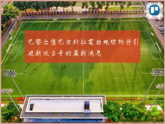 巴黎出售巴尔科拉需拒绝续约并引进新攻击手的最新消息